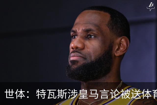 世体：特瓦斯涉皇马言论被送体育法庭，面临公开警告或取消职务