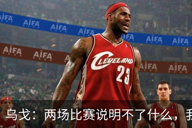 乌戈：两场比赛说明不了什么，我们会继续提速