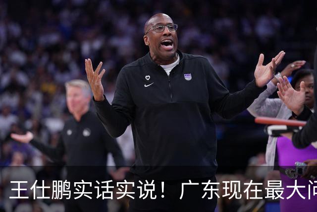 王仕鹏实话实说！广东现在最大问题在防守端，季前赛就初见端倪