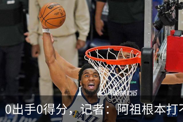 0出手0得分，记者：阿祖根本打不了这个级别的比赛